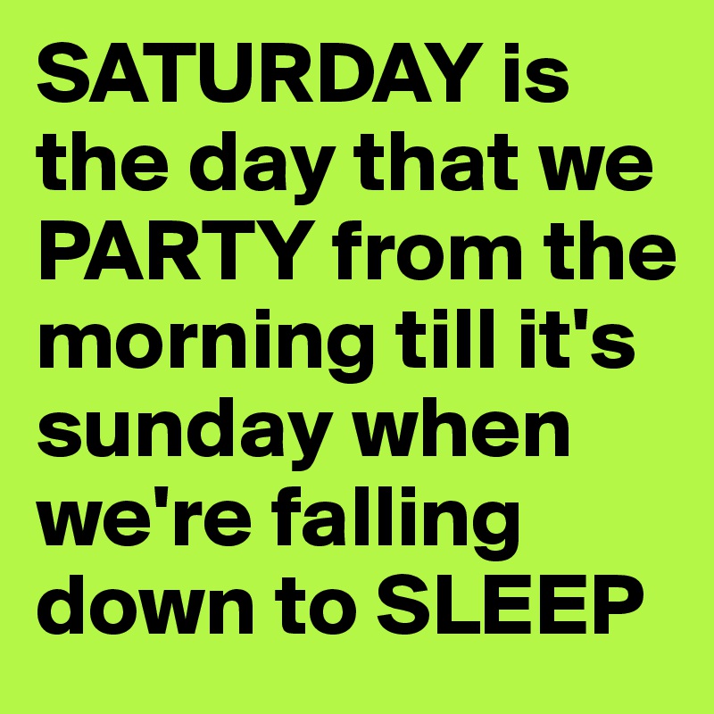 SATURDAY is the day that we PARTY from the morning till it's sunday when we're falling down to SLEEP