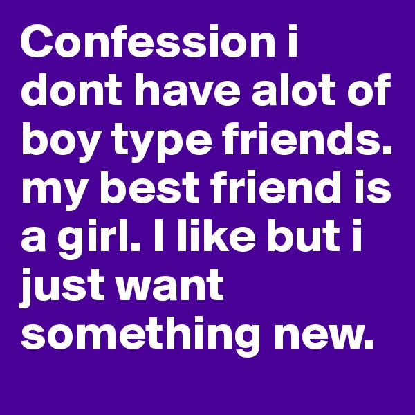 Confession i dont have alot of boy type friends. my best friend is a girl. I like but i just want something new. 