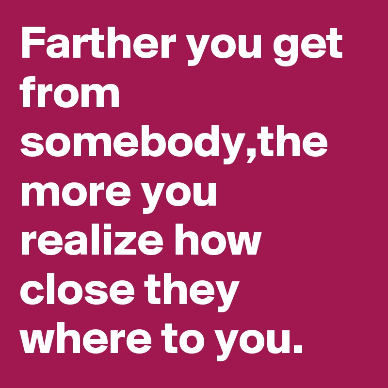Farther you get from somebody,the more you realize how close they where to you.
