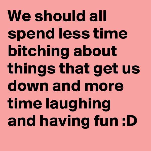 We should all spend less time bitching about things that get us down and more time laughing and having fun :D