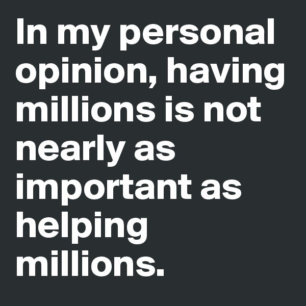 In my personal opinion, having millions is not nearly as important as helping millions. 