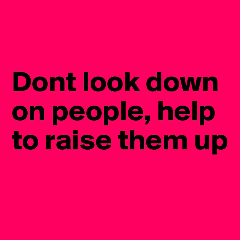 

Dont look down on people, help to raise them up

