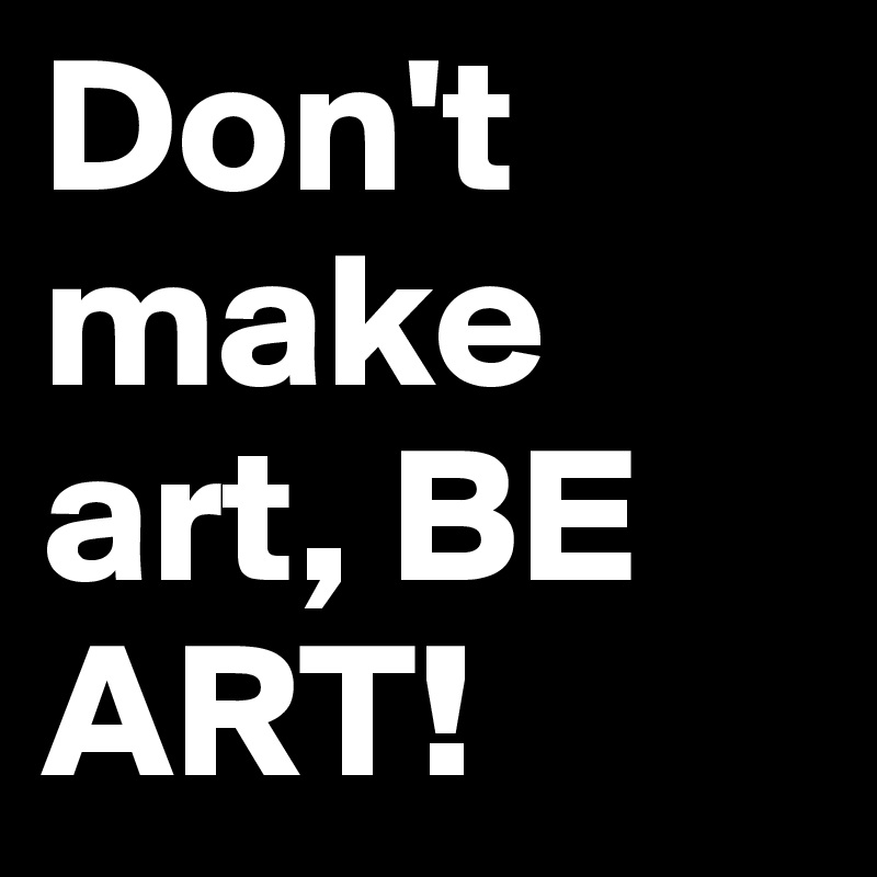 Don't make art, BE ART!