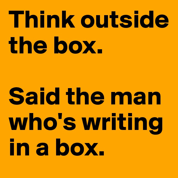 Think outside the box. 

Said the man who's writing in a box.
