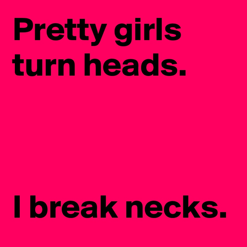 Pretty girls turn heads.

 

I break necks.