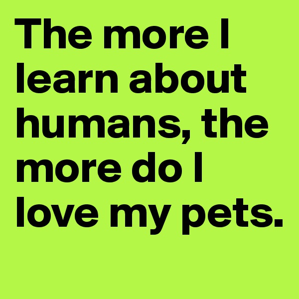 The more I learn about humans, the more do I love my pets.