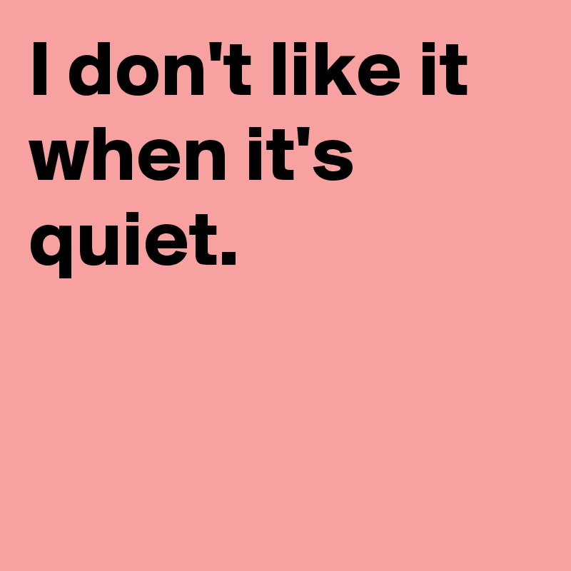 I don't like it when it's quiet.


