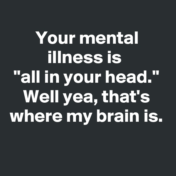 
Your mental illness is 
"all in your head."
Well yea, that's where my brain is.
