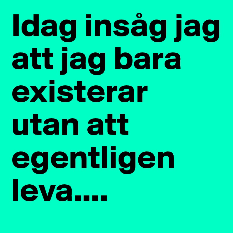 Idag insåg jag att jag bara existerar utan att egentligen leva....
