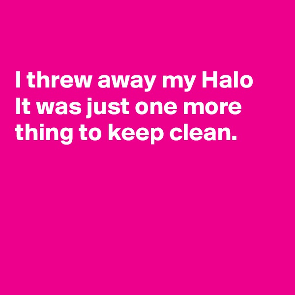 

I threw away my Halo 
It was just one more thing to keep clean.




