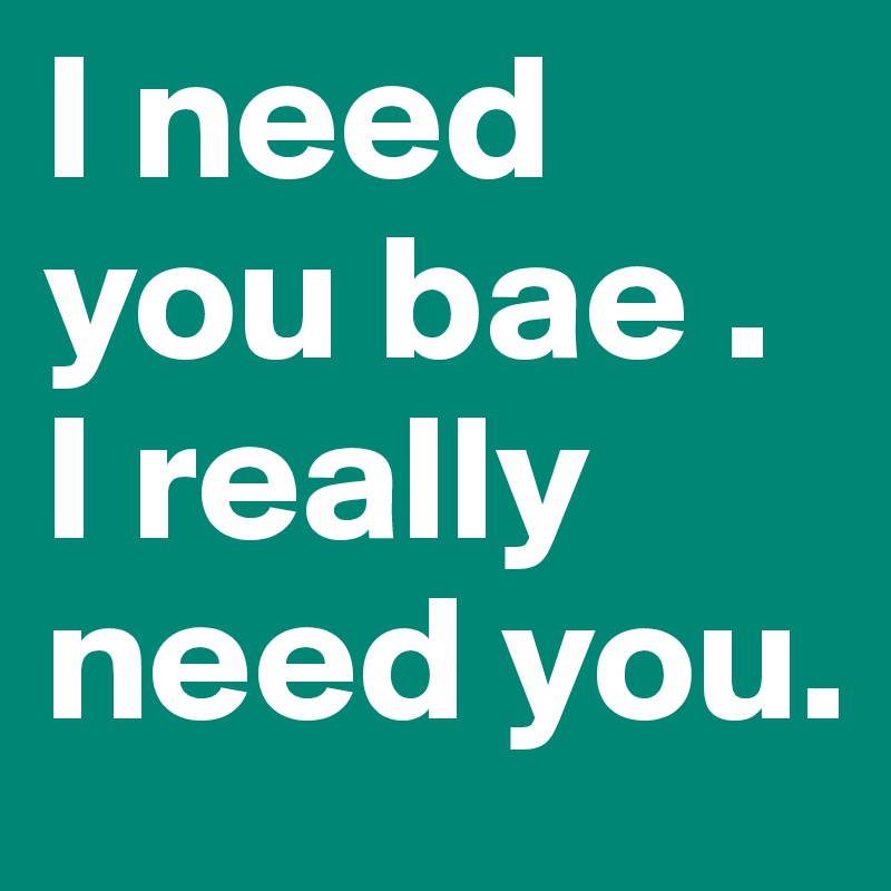 I need you bae . I really need you.