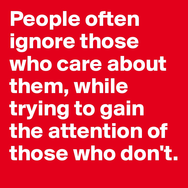 People often ignore those who care about them, while trying to gain the attention of those who don't.