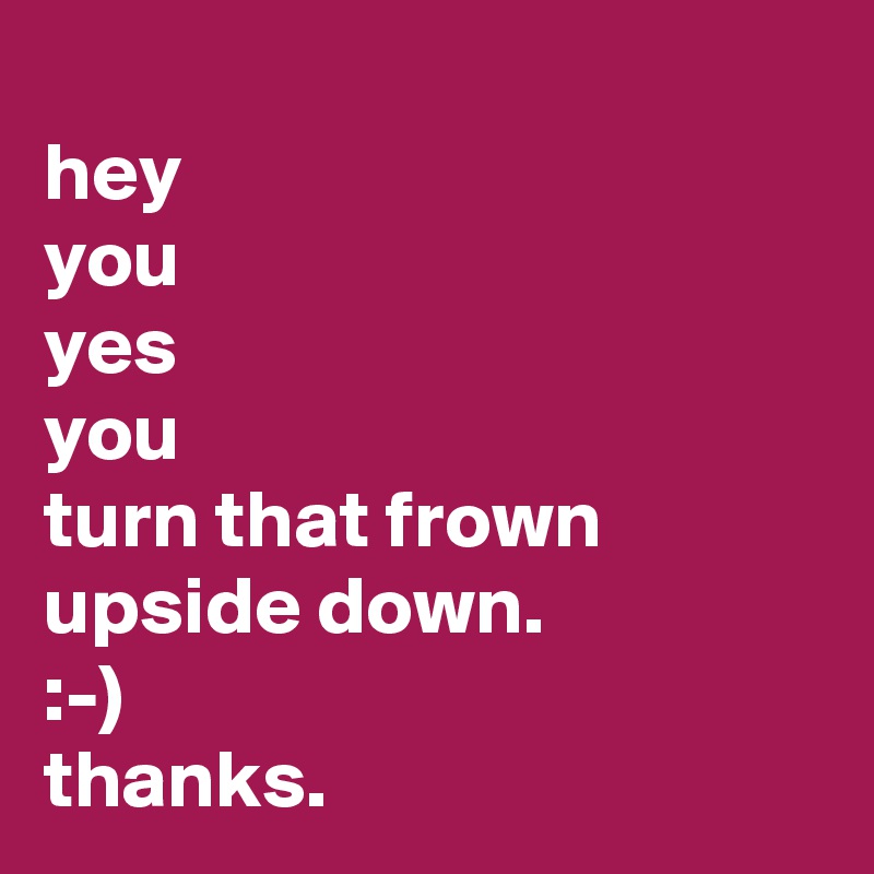 
hey
you
yes
you
turn that frown upside down.
:-) 
thanks.