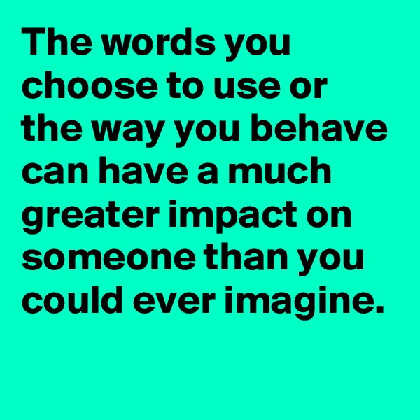 The words you choose to use or the way you behave can have a much greater impact on someone than you could ever imagine.