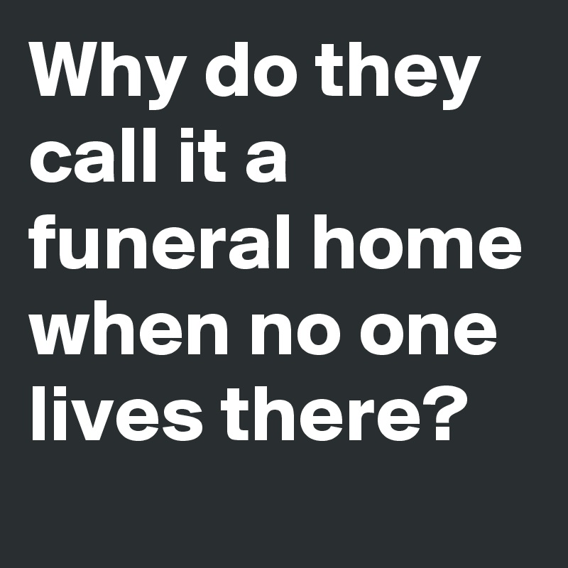 Why do they call it a funeral home when no one lives there?