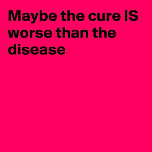 Maybe the cure IS worse than the disease




