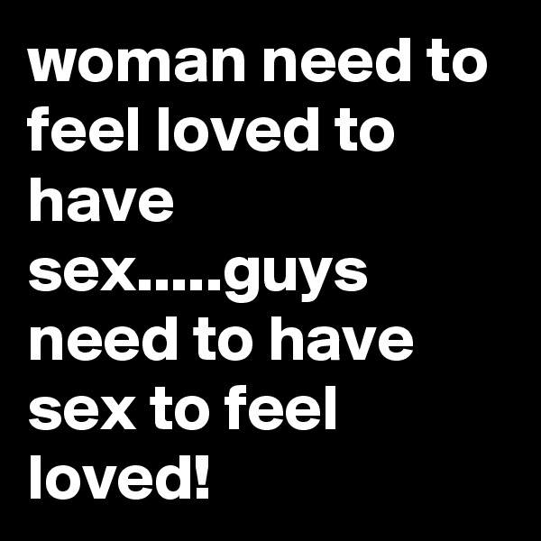 woman need to feel loved to have sex.....guys need to have sex to feel loved!
