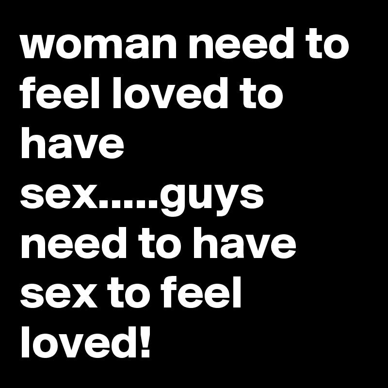 woman need to feel loved to have sex.....guys need to have sex to feel loved!