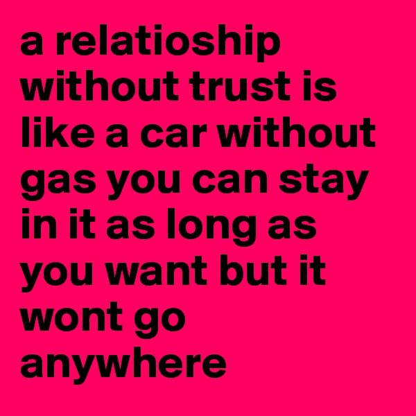 a relatioship without trust is like a car without gas you can stay in it as long as you want but it wont go anywhere 
