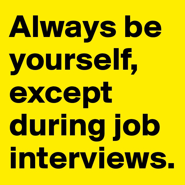 Always be yourself, except during job interviews.