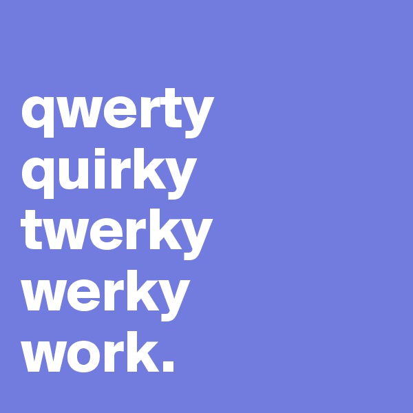 
qwerty
quirky
twerky
werky
work.
