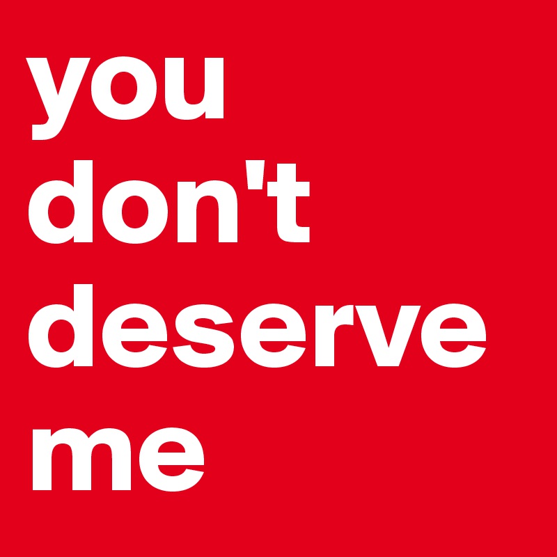 you    don't  deserve      me