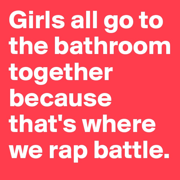 Girls all go to the bathroom together because that's where we rap battle.