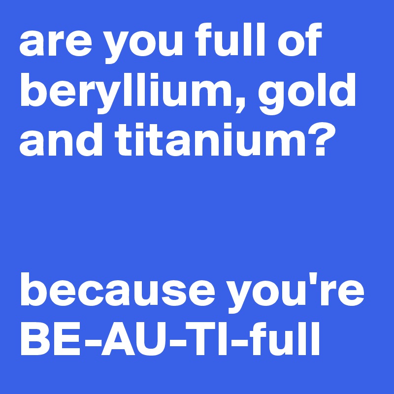 are you full of beryllium, gold and titanium?


because you're
BE-AU-TI-full