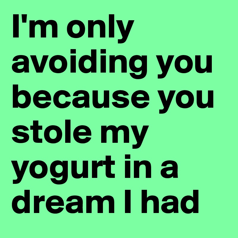 I'm only avoiding you because you stole my yogurt in a dream I had