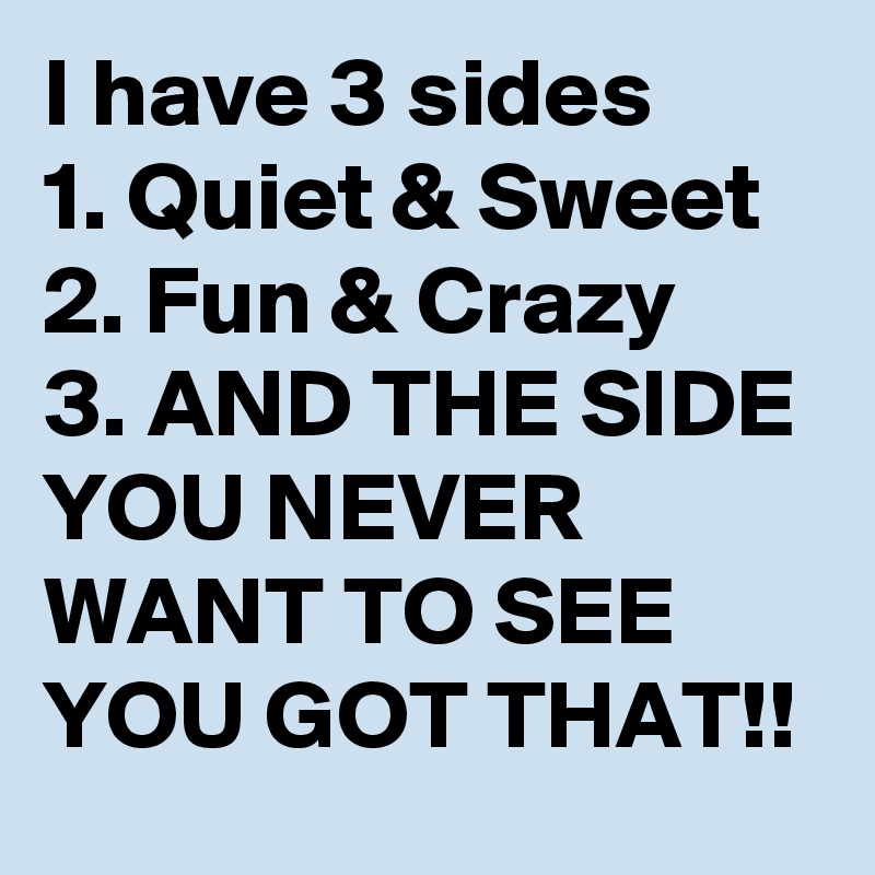 I have 3 sides
1. Quiet & Sweet
2. Fun & Crazy
3. AND THE SIDE YOU NEVER WANT TO SEE
YOU GOT THAT!!