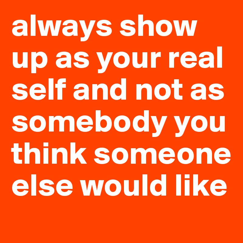 always show up as your real self and not as somebody you think someone else would like