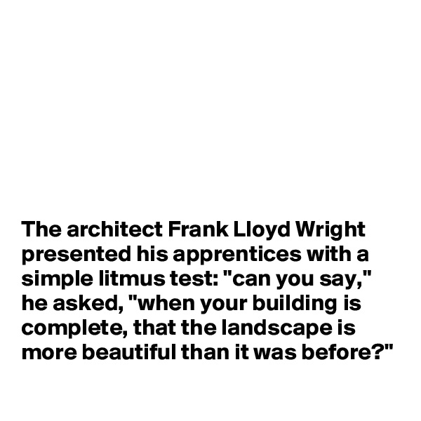 







The architect Frank Lloyd Wright presented his apprentices with a simple litmus test: "can you say," he asked, "when your building is complete, that the landscape is more beautiful than it was before?"