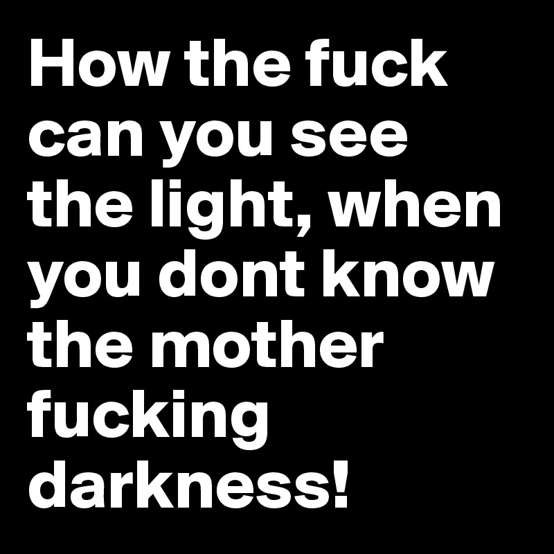How the fuck can you see the light, when you dont know the mother fucking darkness!