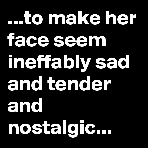 ...to make her face seem ineffably sad and tender and nostalgic...