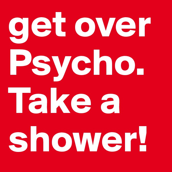 get over Psycho. Take a shower!