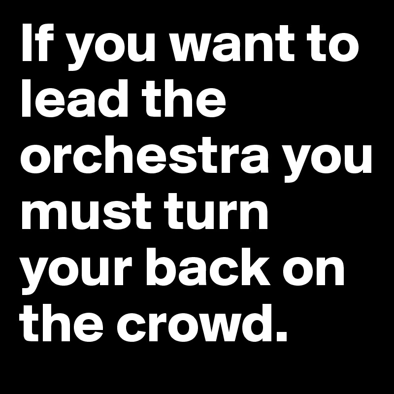 If you want to lead the orchestra you must turn your back on the crowd.