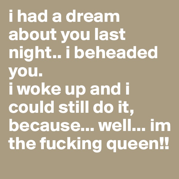 i had a dream about you last night.. i beheaded you.
i woke up and i could still do it, because... well... im the fucking queen!!