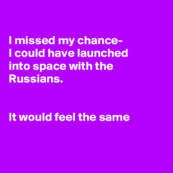 

I missed my chance-
I could have launched
into space with the Russians.


It would feel the same


