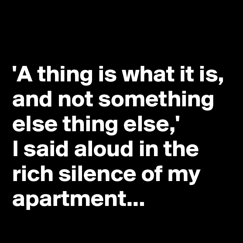 

'A thing is what it is, and not something else thing else,' 
I said aloud in the rich silence of my apartment...