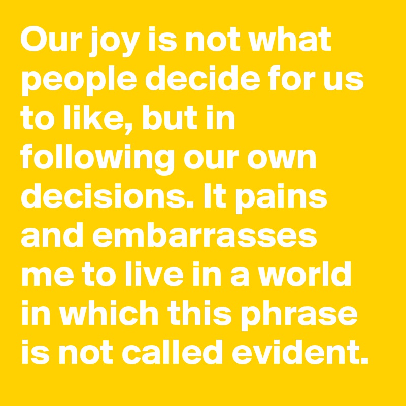 Our joy is not what people decide for us to like, but in following our own decisions. It pains and embarrasses me to live in a world in which this phrase is not called evident.