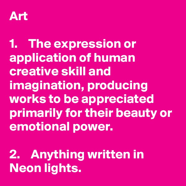 Art

1.    The expression or application of human creative skill and imagination, producing works to be appreciated primarily for their beauty or emotional power.

2.    Anything written in Neon lights.