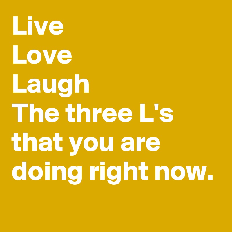 Live
Love
Laugh
The three L's that you are doing right now.
