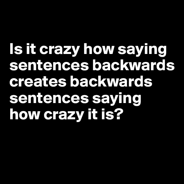 

Is it crazy how saying sentences backwards 
creates backwards sentences saying how crazy it is?

