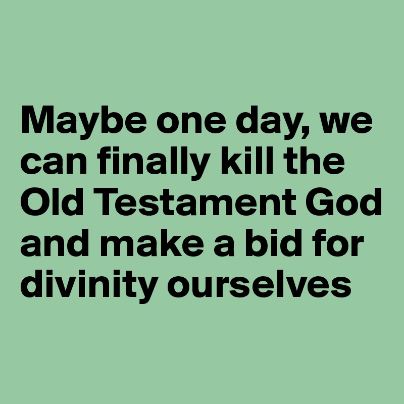 

Maybe one day, we can finally kill the Old Testament God and make a bid for divinity ourselves
