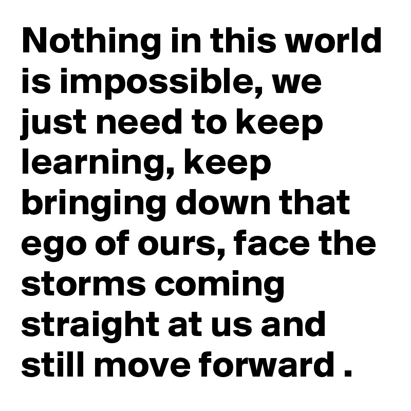 Nothing in this world is impossible, we just need to keep learning, keep bringing down that ego of ours, face the storms coming straight at us and still move forward .