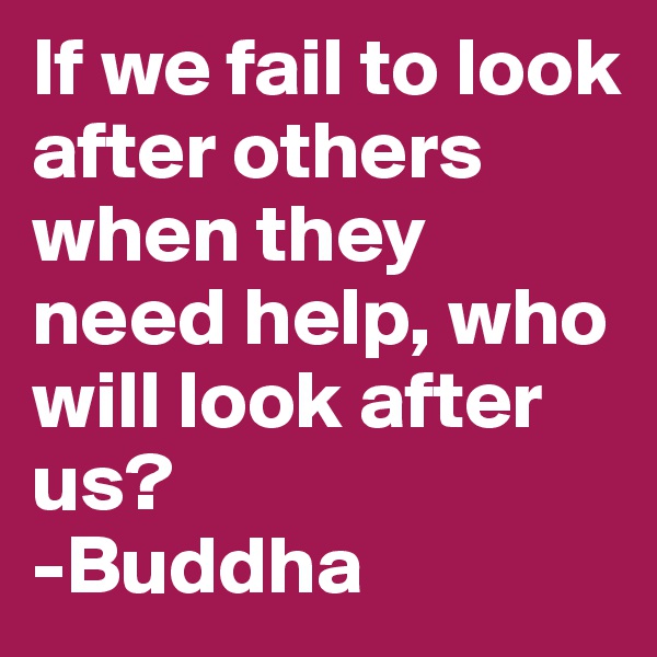 If we fail to look after others when they need help, who will look after us?
-Buddha