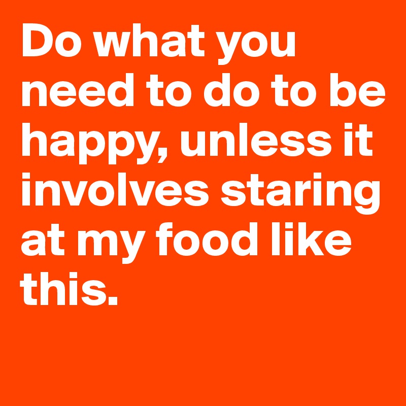 Do what you need to do to be happy, unless it involves staring at my food like this.
