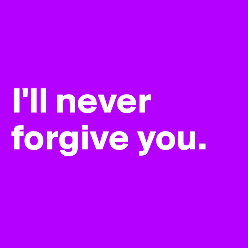

I'll never forgive you.

