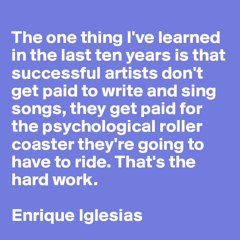 
The one thing I've learned in the last ten years is that successful artists don't get paid to write and sing songs, they get paid for the psychological roller coaster they're going to have to ride. That's the hard work. 

Enrique Iglesias