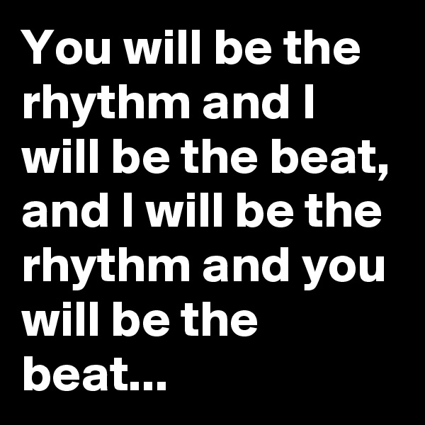 You will be the rhythm and I will be the beat, and I will be the rhythm and you will be the beat...
